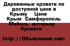 Деревянные кровати по доступной цене в Крыму. › Цена ­ 1 - Крым, Симферополь Мебель, интерьер » Кровати   